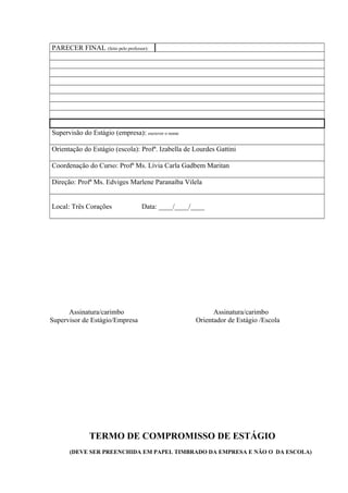 PARECER FINAL (feito pelo professor):

Supervisão do Estágio (empresa): escrever o nome
Orientação do Estágio (escola): Profª. Izabella de Lourdes Gattini
Coordenação do Curso: Profª Ms. Lívia Carla Gadbem Maritan
Direção: Profª Ms. Edviges Marlene Paranaíba Vilela
Local: Três Corações

Assinatura/carimbo
Supervisor de Estágio/Empresa

Data: ____/____/____

Assinatura/carimbo
Orientador de Estágio /Escola

TERMO DE COMPROMISSO DE ESTÁGIO
(DEVE SER PREENCHIDA EM PAPEL TIMBRADO DA EMPRESA E NÃO O DA ESCOLA)

 