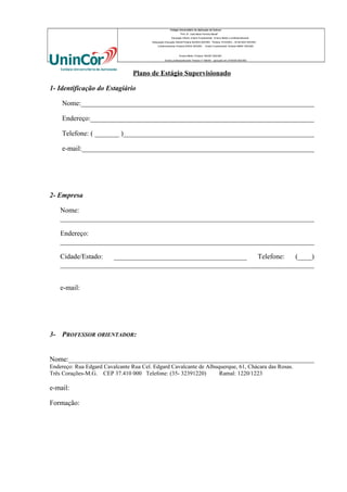 Colégio Universitário de Aplicação da Unincor
“Prof. Dr. José Maria Ferreira Maciel”
Educação Infantil, Ensino Fundamental, Ensino Médio e profissionalizante.
Adequação Educação Infantil:Portaria 94/2003-SEE/MG Portaria 1010/2003 – 30.08.2003 SEE/MG
Credenciamento–Portaria 679/03 SEE/MG

Ensino Fundamental: Portaria 099/81 SEE/MG

Ensino Médio: Portaria 1843/87 SEE/MG
Ensino profissioanlizante: Parecer nº 556/09 – aprovado em 27/05/09 SEE/MG

Plano de Estágio Supervisionado
1- Identificação do Estagiário
Nome:___________________________________________________________________
Endereço:________________________________________________________________
Telefone: ( _______ )_______________________________________________________
e-mail:___________________________________________________________________

2- Empresa
Nome:
_________________________________________________________________________
Endereço:
_________________________________________________________________________
Cidade/Estado:
______________________________________
Telefone:
(____)
_________________________________________________________________________
e-mail:

3- PROFESSOR ORIENTADOR:
Nome:_______________________________________________________________________
Endereço: Rua Edgard Cavalcante Rua Cel. Edgard Cavalcante de Albuquerque, 61, Chácara das Rosas.
Três Corações-M.G. CEP 37.410 000 Telefone: (35- 32391220)
Ramal: 1220/1223

e-mail:
Formação:

 