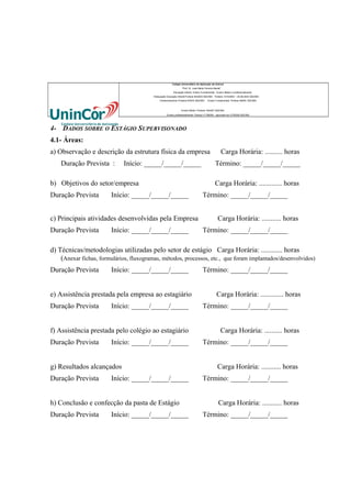 Colégio Universitário de Aplicação da Unincor
“Prof. Dr. José Maria Ferreira Maciel”
Educação Infantil, Ensino Fundamental, Ensino Médio e profissionalizante.
Adequação Educação Infantil:Portaria 94/2003-SEE/MG Portaria 1010/2003 – 30.08.2003 SEE/MG
Credenciamento–Portaria 679/03 SEE/MG

Ensino Fundamental: Portaria 099/81 SEE/MG

Ensino Médio: Portaria 1843/87 SEE/MG
Ensino profissioanlizante: Parecer nº 556/09 – aprovado em 27/05/09 SEE/MG

4- DADOS SOBRE O ESTÁGIO SUPERVISONADO
4.1- Áreas:
a) Observação e descrição da estrutura física da empresa
Duração Prevista :

Início: _____/_____/_____

b) Objetivos do setor/empresa
Duração Prevista

Início: _____/_____/_____

c) Principais atividades desenvolvidas pela Empresa
Duração Prevista

Início: _____/_____/_____

Carga Horária: .......... horas
Término: _____/_____/_____
Carga Horária: ............. horas

Término: _____/_____/_____
Carga Horária: ........... horas
Término: _____/_____/_____

d) Técnicas/metodologias utilizadas pelo setor de estágio Carga Horária: ............ horas
(Anexar fichas, formulários, fluxogramas, métodos, processos, etc., que foram implantados/desenvolvidos)
Duração Prevista

Início: _____/_____/_____

e) Assistência prestada pela empresa ao estagiário
Duração Prevista

Início: _____/_____/_____

f) Assistência prestada pelo colégio ao estagiário
Duração Prevista

Início: _____/_____/_____

g) Resultados alcançados
Duração Prevista

Início: _____/_____/_____

h) Conclusão e confecção da pasta de Estágio
Duração Prevista

Início: _____/_____/_____

Término: _____/_____/_____
Carga Horária: ............. horas
Término: _____/_____/_____
Carga Horária: .......... horas
Término: _____/_____/_____
Carga Horária: ........... horas
Término: _____/_____/_____
Carga Horária: ........... horas
Término: _____/_____/_____

 
