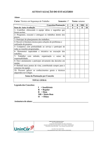 AUTOAVALIAÇÃO DO ESTAGIÁRIO
Aluno: ____________________________________________________________________
Curso: Técnico em Segurança do Trabalho

Semestre: 1º

Conceitos/Pontuação
Itens de Auto-Avaliação
1- Contribuí, oferecendo à equipe idéias e sugestões que
foram aceitas.
2- Programei, executei e entreguei os trabalhos dentro dos
prazos.
3- Participei do planejamento dos trabalhos.
4- Recorri à literatura técnica para soluções de problemas e
realização de projetos.
5- Compareci com pontualidade ao serviço e participei de
todas as reuniões programadas.
6- Demonstrei capacidade e iniciativa na execução dos
trabalhos.
7- Trabalhei com método, organização e senso de
responsabilidade.
8- Ouvi atentamente e participei ativamente das decisões em
equipe.
9- Defendi meus pontos de vista, contribuindo sempre para o
consenso da equipe.
10- Procurei aplicar os conhecimentos gerais e técnicos
adquiridos no Colégio.

I
2

Turno: noturno
R
4

B
6

MB O
8
10

Soma da Pontuação por Conceito
TOTAL GERAL
Legenda dos Conceitos:
I = Insuficiente
R = Regular
B = Bom
MB = Muito Bom
O = Ótimo
Assinatura do aluno: _______________________________________________________

Colégio Universitário de Aplicação da Unincor
“Prof. Dr. José Maria Ferreira Maciel”
Educação Infantil, Ensino Fundamental, Ensino Médio e profissionalizante.
Adequação Educação Infantil:Portaria 94/2003-SEE/MG Portaria 1010/2003 – 30.08.2003 SEE/MG
Credenciamento–Portaria 679/03 SEE/MG

Ensino Fundamental: Portaria 099/81 SEE/MG

Ensino Médio: Portaria 1843/87 SEE/MG
Ensino profissioanlizante: Parecer nº 556/09 – aprovado em 27/05/09 SEE/MG

 