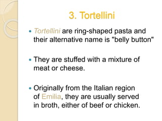3. Tortellini
 Tortellini are ring-shaped pasta and
their alternative name is "belly button"
 They are stuffed with a mixture of
meat or cheese.
 Originally from the Italian region
of Emilia, they are usually served
in broth, either of beef or chicken.
 