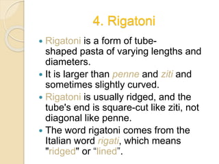 4. Rigatoni
 Rigatoni is a form of tube-
shaped pasta of varying lengths and
diameters.
 It is larger than penne and ziti and
sometimes slightly curved.
 Rigatoni is usually ridged, and the
tube's end is square-cut like ziti, not
diagonal like penne.
 The word rigatoni comes from the
Italian word rigati, which means
"ridged" or “lined”.
 