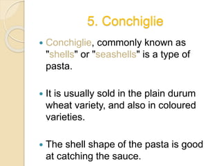 5. Conchiglie
 Conchiglie, commonly known as
"shells" or "seashells" is a type of
pasta.
 It is usually sold in the plain durum
wheat variety, and also in coloured
varieties.
 The shell shape of the pasta is good
at catching the sauce.
 