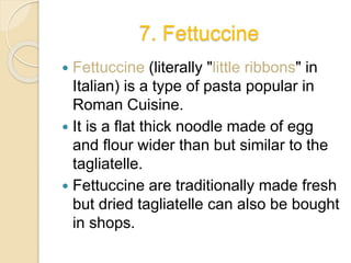 7. Fettuccine
 Fettuccine (literally "little ribbons" in
Italian) is a type of pasta popular in
Roman Cuisine.
 It is a flat thick noodle made of egg
and flour wider than but similar to the
tagliatelle.
 Fettuccine are traditionally made fresh
but dried tagliatelle can also be bought
in shops.
 