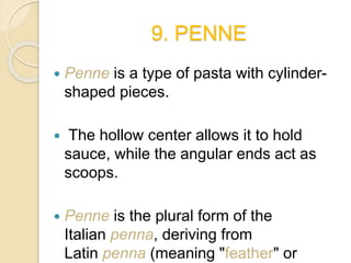 9. PENNE
 Penne is a type of pasta with cylinder-
shaped pieces.
 The hollow center allows it to hold
sauce, while the angular ends act as
scoops.
 Penne is the plural form of the
Italian penna, deriving from
Latin penna (meaning "feather" or
 