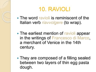 10. RAVIOLI
 The word ravioli is reminiscent of the
Italian verb riavvolgere (to wrap).
 The earliest mention of ravioli appear
in the writings of Francesco di Marco,
a merchant of Venice in the 14th
century.
 They are composed of a filling sealed
between two layers of thin egg pasta
dough.
 
