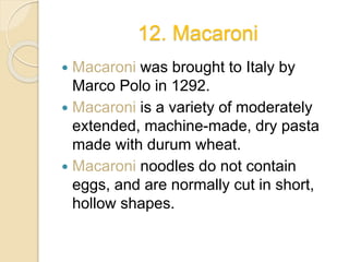 12. Macaroni
 Macaroni was brought to Italy by
Marco Polo in 1292.
 Macaroni is a variety of moderately
extended, machine-made, dry pasta
made with durum wheat.
 Macaroni noodles do not contain
eggs, and are normally cut in short,
hollow shapes.
 