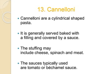13. Cannelloni
 Cannelloni are a cylindrical shaped
pasta.
 It is generally served baked with
a filling and covered by a sauce.
 The stuffing may
include cheese, spinach and meat.
 The sauces typically used
are tomato or béchamel sauce.
 
