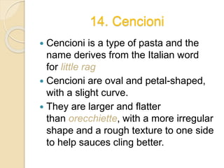 14. Cencioni
 Cencioni is a type of pasta and the
name derives from the Italian word
for little rag
 Cencioni are oval and petal-shaped,
with a slight curve.
 They are larger and flatter
than orecchiette, with a more irregular
shape and a rough texture to one side
to help sauces cling better.
 