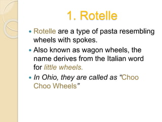 1. Rotelle
 Rotelle are a type of pasta resembling
wheels with spokes.
 Also known as wagon wheels, the
name derives from the Italian word
for little wheels.
 In Ohio, they are called as “Choo
Choo Wheels”
 