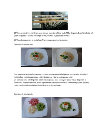 12ºCoceremos brevemente en agua con un poco de sal (por cada 450 g de pasta 1 cucharada de sal)
y con un poco de aceite, el tiempo corresponderá al grosor de la masa.

13ºCuando saquemos la pasta la enfriaremos para cortar la cocción.

Ejemplos de emplatado:




Esta receta de la pasta fresca casera nos da mucha versatilidad ya que nos permite introducir
multitud de variables para que esté más sabrosa y darle un toque de color.
Un ejemplo sería añadir perejil o remolacha picada para conseguir pasta fresca de perejil o
remolacha respectivamente. Estos ingredientes se añadirían lo más finamente picados posible,
como contienen humedad se añadirían con el último huevo.



Ejemplos de emplatado:
 