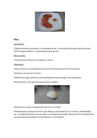 Pizza.
Ingredientes:

175g de harina de fuerza blanca, ¼ cucharadita de sal, 1 cucharadita de levadura fácil de mezclar,
150 ml de agua caliente y 1 cucharada de aceite de oliva.

Mise en place:

1ºTamizaremos la harina y la sal sobre un cuenco.

Elaboración:

1ºCon la harina y sal tamizadas en el cuenco las mezclaremos junto con la levadura.

2ºHaremos un hueco en el centro.

3ºAñadiremos agua caliente y aceite mezclándolos hasta conseguir una masa blanda.

4ºAmasaremos 5 minutos hasta que esté lisa y elástica.




5ºCubriremos la masa y la dejaremos levar de 1 a1 ½ horas.

6º Golpearemos la masa por encima y por debajo y amasaremos de 2 a 3 minutos, extendiéndola
con un rodillo formando un círculo sobre una superficie enharinada. Daremos forma rotándola entre
las manos hasta que tenga 25 cm de diámetro y 1 cm de grosor.
 