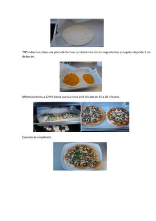 7ºPondremos sobre una placa de hornear y cubriremos con los ingredientes escogidos dejando 1 cm
de borde.




8ºHornearemos a 220ºC hasta que la costra esté dorada de 15 a 20 minutos.




Ejemplo de emplatado:
 