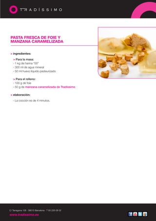 PASTA FRESCA DE FOIE Y
 MANZANA CARAMELIZADA


 > ingredientes:

   > Para la masa:
   · 1 kg de harina “00”
   · 300 ml de agua mineral
   · 50 ml huevo líquido pasteurizado

   > Para el relleno:
   · 100 g de foie
   · 50 g de manzana caramelizada de Tradíssimo

 > elaboración:

   · La cocción es de 4 minutos.




C/ Tarragona 106 · 08015 Barcelona · T 93 226 08 02

www.tradissimo.es
 