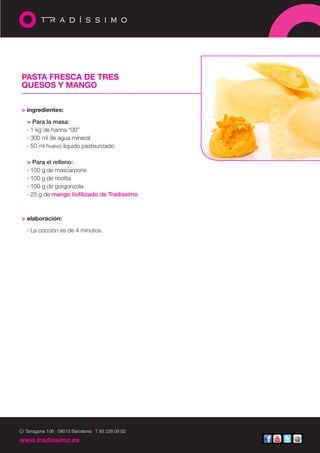 PASTA FRESCA DE TRES
 QUESOS Y MANGO


 > ingredientes:

   > Para la masa:
   · 1 kg de harina “00”
   · 300 ml de agua mineral
   · 50 ml huevo líquido pasteurizado

   > Para el relleno:
   · 100 g de mascarpone
   · 100 g de ricotta
   · 100 g de gorgonzola
   · 25 g de mango liofilizado de Tradíssimo



 > elaboración:

   · La cocción es de 4 minutos.




C/ Tarragona 106 · 08015 Barcelona · T 93 226 08 02

www.tradissimo.es
 