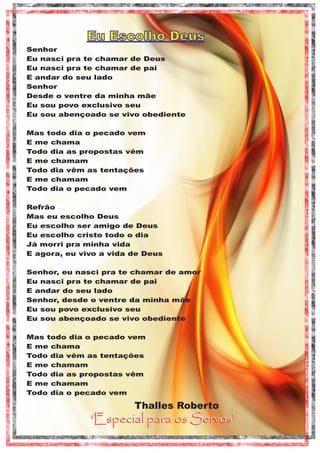 Eu Escolho Deus
Senhor
Eu nasci pra te chamar de Deus
Eu nasci pra te chamar de pai
E andar do seu lado
Senhor
Desde o ventre da minha mãe
Eu sou povo exclusivo seu
Eu sou abençoado se vivo obediente
Mas todo dia o pecado vem
E me chama
Todo dia as propostas vêm
E me chamam
Todo dia vêm as tentações
E me chamam
Todo dia o pecado vem
Refrão
Mas eu escolho Deus
Eu escolho ser amigo de Deus
Eu escolho cristo todo o dia
Já morri pra minha vida
E agora, eu vivo a vida de Deus
Senhor, eu nasci pra te chamar de amor
Eu nasci pra te chamar de pai
E andar do seu lado
Senhor, desde o ventre da minha mãe
Eu sou povo exclusivo seu
Eu sou abençoado se vivo obediente
Mas todo dia o pecado vem
E me chama
Todo dia vêm as tentações
E me chamam
Todo dia as propostas vêm
E me chamam
Todo dia o pecado vem

Thalles Roberto

‘Especial para os Servos’

 