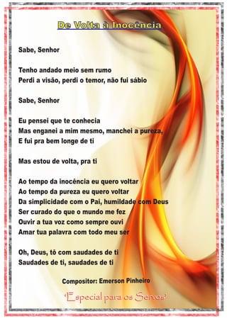 De Volta à Inocência
Sabe, Senhor
Tenho andado meio sem rumo
Perdi a visão, perdi o temor, não fui sábio
Sabe, Senhor
Eu pensei que te conhecia
Mas enganei a mim mesmo, manchei a pureza,
E fui pra bem longe de ti
Mas estou de volta, pra ti
Ao tempo da inocência eu quero voltar
Ao tempo da pureza eu quero voltar
Da simplicidade com o Pai, humildade com Deus
Ser curado do que o mundo me fez
Ouvir a tua voz como sempre ouvi
Amar tua palavra com todo meu ser
Oh, Deus, tô com saudades de ti
Saudades de ti, saudades de ti
Compositor: Emerson Pinheiro

‘Especial para os Servos’

 