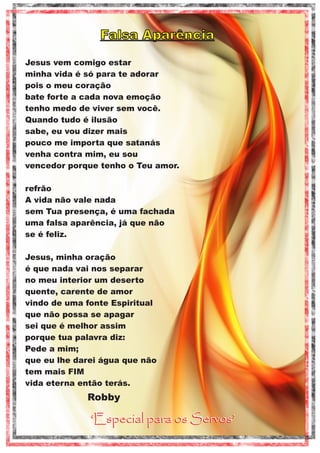 Falsa Aparência
Jesus vem comigo estar
minha vida é só para te adorar
pois o meu coração
bate forte a cada nova emoção
tenho medo de viver sem você.
Quando tudo é ilusão
sabe, eu vou dizer mais
pouco me importa que satanás
venha contra mim, eu sou
vencedor porque tenho o Teu amor.
refrão
A vida não vale nada
sem Tua presença, é uma fachada
uma falsa aparência, já que não
se é feliz.
Jesus, minha oração
é que nada vai nos separar
no meu interior um deserto
quente, carente de amor
vindo de uma fonte Espiritual
que não possa se apagar
sei que é melhor assim
porque tua palavra diz:
Pede a mim;
que eu lhe darei água que não
tem mais FIM
vida eterna então terás.

Robby

‘Especial para os Servos’

 
