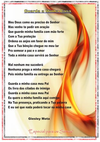 Guarda a Minha Casa
Meu Deus como eu preciso do Senhor
Mas venho te pedir em oração
Que guarde minha família com mão forte
Com a Tua proteção
Ordena os anjos em favor de mim
Que a Tua bênção chegue no meu lar
Pra semear a paz e o amor
Toda a minha casa servirá ao Senhor
Mal nenhum me sucederá
Nenhuma praga a minha casa chegará
Pois minha família eu entrego ao Senhor
Guarda a minha casa meu Pai
Os livra das ciladas do inimigo
Guarda a minha casa meu Pai
Eu quero a minha família aqui comigo
Na Tua presença, praticando a Tua palavra
E eu sei que nada poderá tocar na minha casa

Giesley Mota

‘Especial para os Servos’

 
