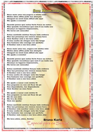 Sou Humano
Deus mais uma vez,segura a minha mão
Minha alma aflita pede tua atenção
Cheguei no nível mais difícil até aqui
Me ajude a concluir
Quando penso que estou forte fraco eu estou
Mas quando reconheço que sem ti eu nada sou
Alcanço os lugares impossíveis,
Me torno um vencedor
Estou sentindo minhas forças indo embora
Mas tua presença me renova nessa hora
Vem Senhor vem e me leva além
O meu sonho de chegar esta tão longe
Sou humano não consigo ser perfeito
O Senhor vem e me leva além
Deus mais uma vez, segura em minha mão
Minha alma aflita pede tua atenção
Cheguei no nível mais difícil ate aqui
Me ajude a concluir
Quando penso que estou forte fraco eu estou
Mas quando reconheço que sem ti eu nada sou
Alcanço os lugares impossíveis,
Me torno um vencedor
Estou sentindo minhas forças indo embora
Mas tua presença me renova nessa hora
O Senhor vem e me leva além
O meu sonho de chegar esta tão longe
Sou humano nao consigo ser perfeito
O Senhor vem e me leva além
Me ajude a ousar com minha fé
Sou pequeno eu nao sei ficar de pé
Sou dependente, tao dependente
Vem Senhor ao meu favor
Me ajude a ousar com minha fé
Sou pequeno eu nao sei ficar de pé
Me dá sua mão
Me tira do chão
Vem me ajudar
Estou sentindo minhas forças indo embora
Mas tua presença me renova nessa hora
O Senhor vem (senhor vem) e me leva além
O meu sonho de chegar esta tão longe
Sou humano nao consigo ser perfeito
O Senhor vem (vem) e me leva além (2x)
Me leva além, além, Senhor

Bruna Karla

‘Especial para os Servos’

 