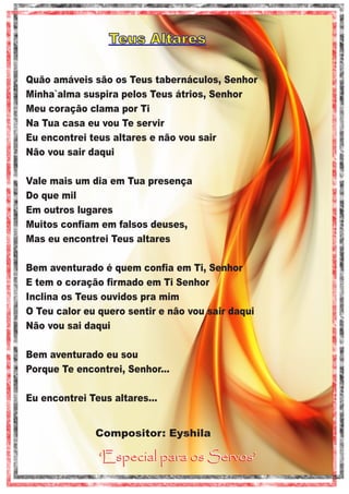 Teus Altares
Quão amáveis são os Teus tabernáculos, Senhor
Minha`alma suspira pelos Teus átrios, Senhor
Meu coração clama por Ti
Na Tua casa eu vou Te servir
Eu encontrei teus altares e não vou sair
Não vou sair daqui
Vale mais um dia em Tua presença
Do que mil
Em outros lugares
Muitos confiam em falsos deuses,
Mas eu encontrei Teus altares
Bem aventurado é quem confia em Ti, Senhor
E tem o coração firmado em Ti Senhor
Inclina os Teus ouvidos pra mim
O Teu calor eu quero sentir e não vou sair daqui
Não vou sai daqui
Bem aventurado eu sou
Porque Te encontrei, Senhor...
Eu encontrei Teus altares...

Compositor: Eyshila

‘Especial para os Servos’

 
