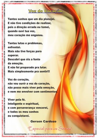 Voz do Coração
Tantos sonhos que um dia planejei.
E não tive condições de realizar,
pois a direção errada eu tomei,
quando ouvi tua voz,
meu coração me enganou.
Tantas lutas e problemas,
enfrentei.
Mais não tive forças para
superar.
Descobri que éis a fonte
da emoção.
E não foi preparado pra lutar.
Mais simplesmente pra sentir!!!
Voz do coração,
não vou ouvir a voz do coração,
não posso mais viver pela emoção,
e nem me envolver com sentimentos.
Viver pela fé.
Inteligente e espiritual,
e com perseverança vencerei,
e todos os meu sonhos
eu conquistarei.

Gerson Cardozo

‘Especial para os Servos’

 