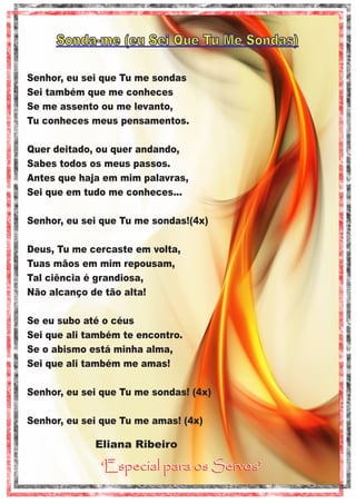 Sonda-me (eu Sei Que Tu Me Sondas)
Senhor, eu sei que Tu me sondas
Sei também que me conheces
Se me assento ou me levanto,
Tu conheces meus pensamentos.
Quer deitado, ou quer andando,
Sabes todos os meus passos.
Antes que haja em mim palavras,
Sei que em tudo me conheces...
Senhor, eu sei que Tu me sondas!(4x)
Deus, Tu me cercaste em volta,
Tuas mãos em mim repousam,
Tal ciência é grandiosa,
Não alcanço de tão alta!
Se eu subo até o céus
Sei que ali também te encontro.
Se o abismo está minha alma,
Sei que ali também me amas!
Senhor, eu sei que Tu me sondas! (4x)
Senhor, eu sei que Tu me amas! (4x)

Eliana Ribeiro

‘Especial para os Servos’

 