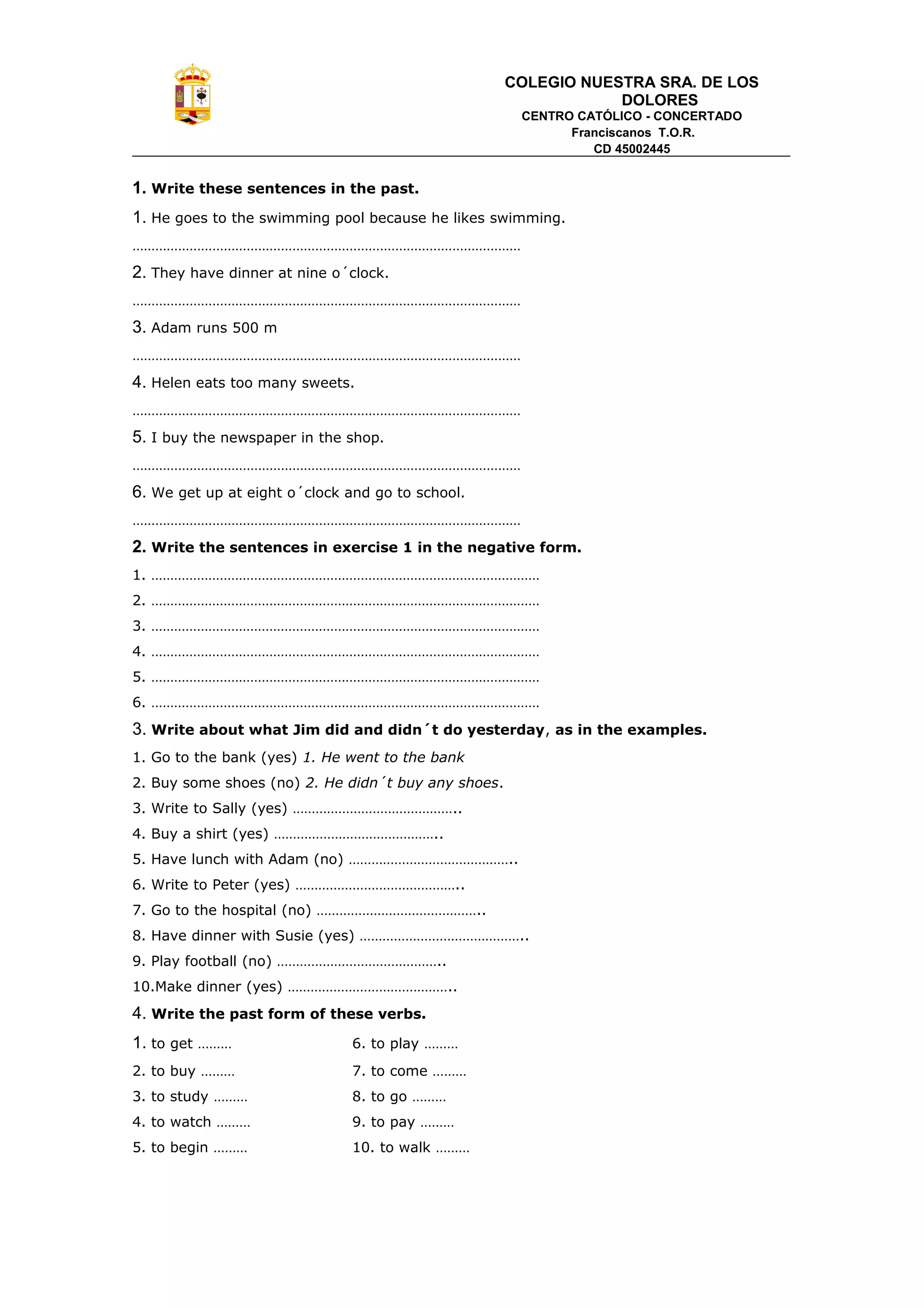 COLEGIO NUESTRA SRA. DE LOS
DOLORES
CENTRO CATÓLICO - CONCERTADO
Franciscanos T.O.R.
CD 45002445
1. Write these sentences in the past.
1. He goes to the swimming pool because he likes swimming.
…………………………………………………………………………………………
2. They have dinner at nine o´clock.
…………………………………………………………………………………………
3. Adam runs 500 m
…………………………………………………………………………………………
4. Helen eats too many sweets.
…………………………………………………………………………………………
5. I buy the newspaper in the shop.
…………………………………………………………………………………………
6. We get up at eight o´clock and go to school.
…………………………………………………………………………………………
2. Write the sentences in exercise 1 in the negative form.
1. …………………………………………………………………………………………
2. …………………………………………………………………………………………
3. …………………………………………………………………………………………
4. …………………………………………………………………………………………
5. …………………………………………………………………………………………
6. …………………………………………………………………………………………
3. Write about what Jim did and didn´t do yesterday, as in the examples.
1. Go to the bank (yes) 1. He went to the bank
2. Buy some shoes (no) 2. He didn´t buy any shoes.
3. Write to Sally (yes) ……………………………………..
4. Buy a shirt (yes) ……………………………………..
5. Have lunch with Adam (no) ……………………………………..
6. Write to Peter (yes) ……………………………………..
7. Go to the hospital (no) ……………………………………..
8. Have dinner with Susie (yes) ……………………………………..
9. Play football (no) ……………………………………..
10.Make dinner (yes) ……………………………………..
4. Write the past form of these verbs.
1. to get ……… 6. to play ………
2. to buy ……… 7. to come ………
3. to study ……… 8. to go ………
4. to watch ……… 9. to pay ………
5. to begin ……… 10. to walk ………