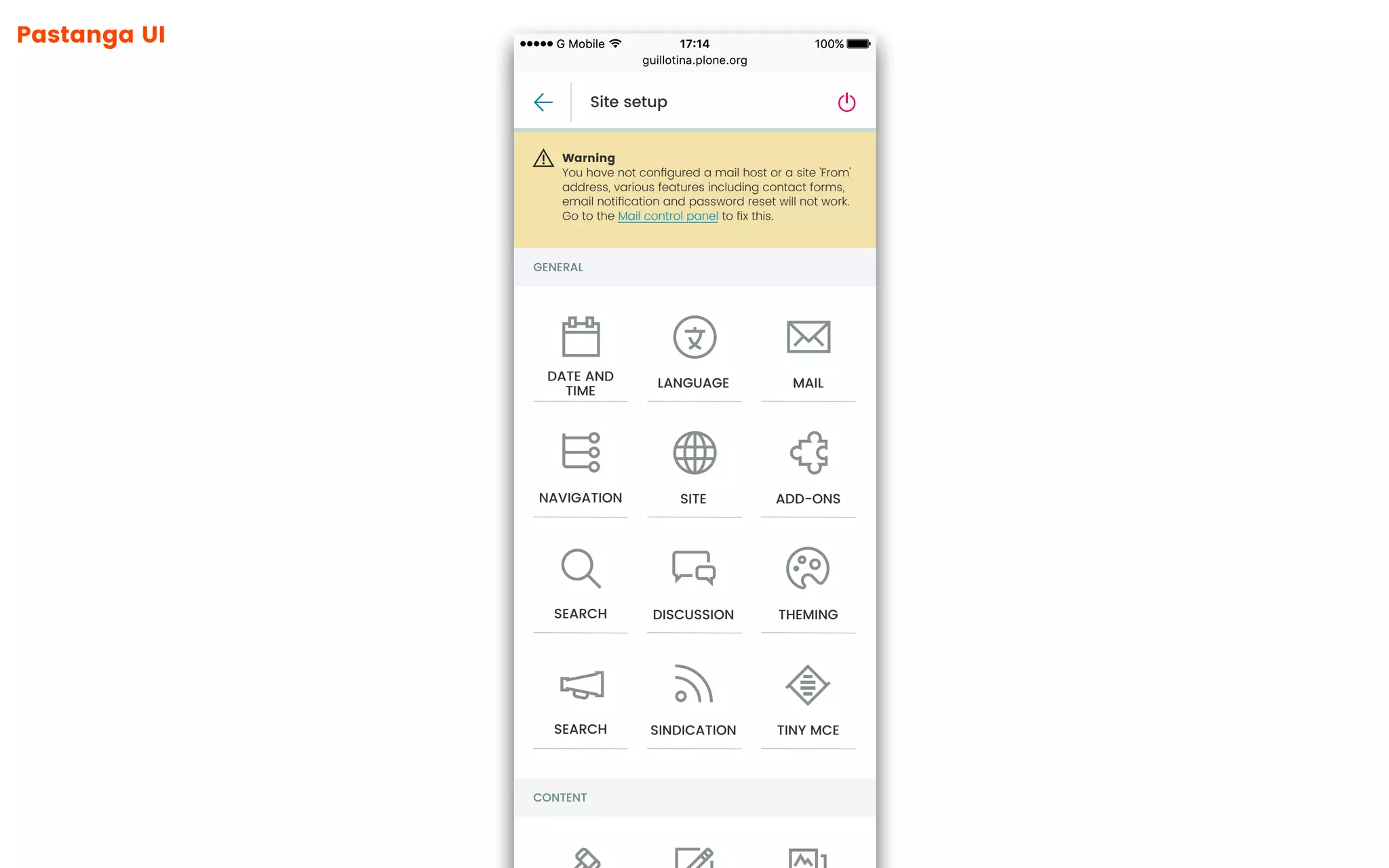Pastanga UI
guillotina.plone.org
100%17:14G Mobile 100%17:14G Mobile
GENERAL
CONTENT
Site setup
Warning
You have not conﬁgured a mail host or a site 'From'
address, various features including contact forms,
email notiﬁcation and password reset will not work.
Go to the Mail control panel to ﬁx this.
DATE AND
TIME
LANGUAGE MAIL
NAVIGATION SITE ADD-ONS
SEARCH DISCUSSION THEMING
SEARCH SINDICATION TINY MCE
 
