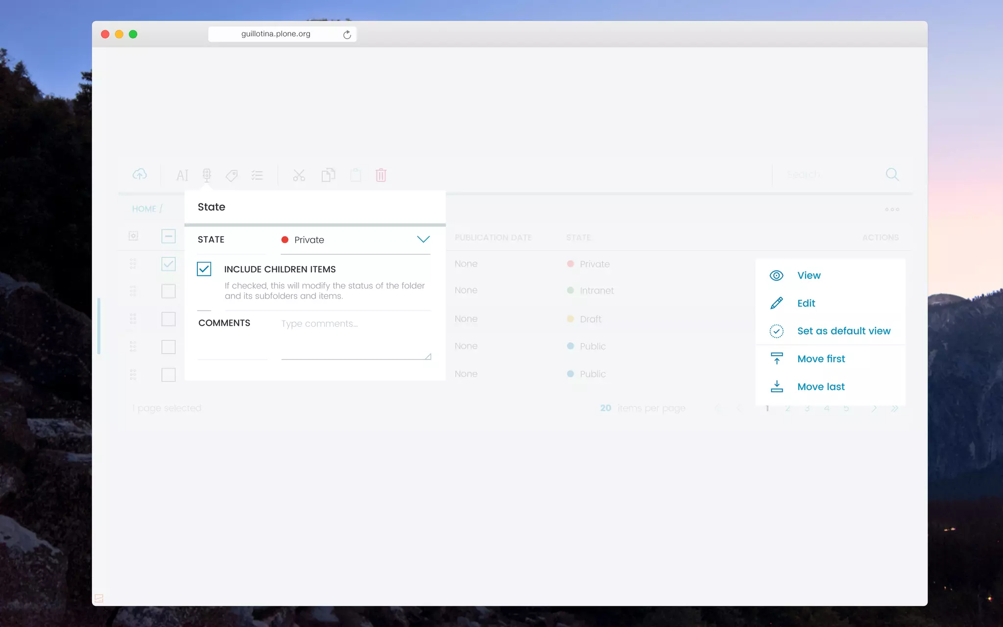 guillotina.plone.org
Private
Name of the document
Name of the folder
NAME
Name of the form
Name of the news
Name of the image
1 month ago
3 days ago
LAST MODIFIED
3 months agos
1 year ago
3 years ago
1 page selected items per page
None
None
PUBLICATION DATE
None
None
None
STATE ACTIONS
Intranet
Draft
Public
Public
1 2 3 4 520
HOME /
!
!
!
!
!
!
!!!!!!!!!!
" $ % &
Search…
Edit
View
Set as default view
Move last
Move ﬁrst
State
Type comments…COMMENTS
PrivateSTATE !
If checked, this will modify the status of the folder
and its subfolders and items.
INCLUDE CHILDREN ITEMS
 