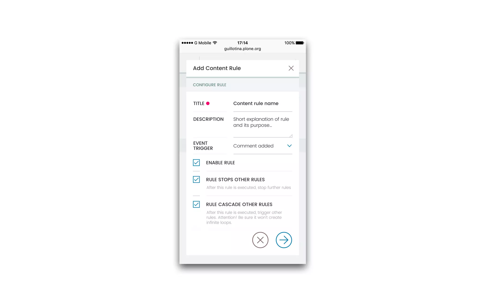 guillotina.plone.org
100%17:14G Mobile 100%17:14G Mobile
Content Rules settings
ENABLE CONTENT RULES
CONFIGURE CONTENT RULES
Rules automatically perform actions on content
when certain triggers take place. After deﬁning
rules, you may want to go to a folder to assign
them, using the ‘rules’ item in the actions menu.
SITE CONTENT RULES
ADD NEW RULE
NAVIGATION
STATIC TEXT
CALENDAR
CTP
Filter rules…
After this rule is executed, stop further rules
ENABLE RULE
RULE CASCADE OTHER RULES
RULE STOPS OTHER RULES
After this rule is executed, trigger other
rules. Attention! Be sure it won’t create
inﬁnite loops.
Add Content Rule
Content rule nameTITLE
CONFIGURE RULE
Short explanation of rule
and its purpose…
DESCRIPTION
Comment added
EVENT
TRIGGER
 