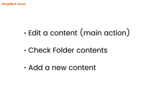 • Edit a content (main action)
• Check Folder contents
• Add a new content
Simplify & Focus
 