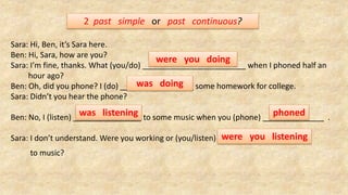 2 past simple or past continuous?
Sara: Hi, Ben, it’s Sara here.
Ben: Hi, Sara, how are you?
Sara: I’m fine, thanks. What (you/do) when I phoned half an
hour ago?
Ben: Oh, did you phone? I (do) some homework for college.
Sara: Didn’t you hear the phone?
Ben: No, I (listen) to some music when you (phone) .
Sara: I don’t understand. Were you working or (you/listen)
to music?
were you doing
was doing
was listening phoned
were you listening
 