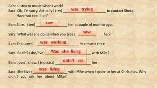 Ben: I listen to music when I work!
Sara: Ok, I’m sorry. Actually, I (try) to contact Sheila.
Have you seen her?
Ben: Sure. I (see) her a couple of months ago.
Sara: What was she doing when you (see) her?
Ben: She (work) in a music shop.
Sara: Really? (she/live) with Mike?
Ben: I don’t know. I (not/ask) her
Sara: She (live) with Mike when I spoke to her at Christmas. Why
didn’t you ask her about Mike?
was trying
saw
saw
was working
Was she living
didn’t ask
was living
 