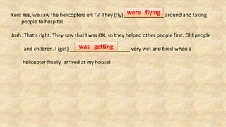 Ken: Yes, we saw the helicopters on TV. They (fly) around and taking
people to hospital.
Josh: That’s right. They saw that I was OK, so they helped other people first. Old people
and children. I (get) very wet and tired when a
helicopter finally arrived at my house!
were flying
was getting
 