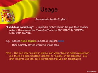 Usage
                           Corresponds best to English:


“I had done something” - implied is further back in the past than another
    action. Can replace the Pluperfect/Preterite BUT ONLY IN FORMAL
    LITERARY USAGE.


e.g. Apenas hube llegado, cuando el telefono sonó
     I had scarcely arrived when the phone rang.


Note – This can only be used in writing, and when “time” is clearly referenced,
   e.g. there is a time word like “apenas” or “cuando” in the sentence. You
   aren't likely to use this, but it is important that you can recognize it.
 