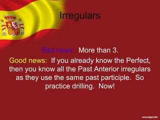 Irregulars


          Bad news: More than 3.
Good news: If you already know the Perfect,
then you know all the Past Anterior irregulars
  as they use the same past participle. So
           practice drilling. Now!
 