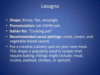 Lasagna
• Shape: Broad, flat, rectangle
• Pronunciation: luh-ZAHN-yuh
• Italian for: "Cooking pot"
• Recommended sauce pairings: meat, cream, and
vegetable based sauces
• Put a creative culinary spin on your next meal.
This shape is popularly used in recipes that
require baking. Fillings might include: meat,
ricotta, seafood, chicken, or spinach.
 