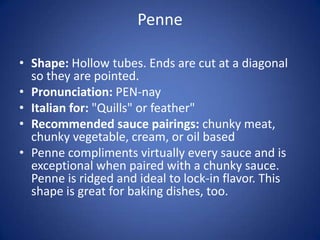 Penne
• Shape: Hollow tubes. Ends are cut at a diagonal
so they are pointed.
• Pronunciation: PEN-nay
• Italian for: "Quills" or feather"
• Recommended sauce pairings: chunky meat,
chunky vegetable, cream, or oil based
• Penne compliments virtually every sauce and is
exceptional when paired with a chunky sauce.
Penne is ridged and ideal to lock-in flavor. This
shape is great for baking dishes, too.
 