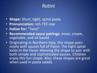 Rotini
• Shape: Short, tight, spiral pasta
• Pronunciation: roh-TEE-nee
• Italian for: "Twist"
• Recommended sauce pairings: meat, cream,
vegetable, and oil based
• Originating in Northern Italy, this shape pairs
nicely with sauces full of flavor. The tight spiral
locks-in the flavor allowing the shape to pair with
both simple and sophisticated sauces. Children
enjoy this fun shape. Also, these shapes are great
when used in pasta salads.
 