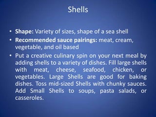 Shells
• Shape: Variety of sizes, shape of a sea shell
• Recommended sauce pairings: meat, cream,
vegetable, and oil based
• Put a creative culinary spin on your next meal by
adding shells to a variety of dishes. Fill large shells
with meat, cheese, seafood, chicken, or
vegetables. Large Shells are good for baking
dishes. Toss mid-sized Shells with chunky sauces.
Add Small Shells to soups, pasta salads, or
casseroles.
 