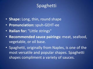 Spaghetti
• Shape: Long, thin, round shape
• Pronunciation: spuh-GEHT-ee
• Italian for: "Little strings"
• Recommended sauce pairings: meat, seafood,
vegetable, or oil base.
• Spaghetti, originally from Naples, is one of the
most versatile and popular shapes. Spaghetti
shapes compliment a variety of sauces.
 