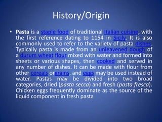 History/Origin
• Pasta is a staple food of traditional Italian cuisine, with
the first reference dating to 1154 in Sicily. It is also
commonly used to refer to the variety of pasta dishes.
Typically pasta is made from an unleavened dough of
a durum wheat flour mixed with water and formed into
sheets or various shapes, then cooked and served in
any number of dishes. It can be made with flour from
other cereals orgrains, and eggs may be used instead of
water. Pastas may be divided into two broad
categories, dried (pasta secca) and fresh (pasta fresca).
Chicken eggs frequently dominate as the source of the
liquid component in fresh pasta
 