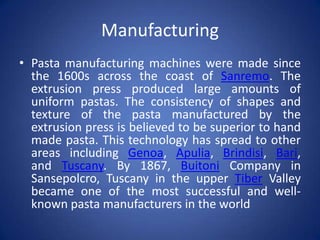Manufacturing
• Pasta manufacturing machines were made since
the 1600s across the coast of Sanremo. The
extrusion press produced large amounts of
uniform pastas. The consistency of shapes and
texture of the pasta manufactured by the
extrusion press is believed to be superior to hand
made pasta. This technology has spread to other
areas including Genoa, Apulia, Brindisi, Bari,
and Tuscany. By 1867, Buitoni Company in
Sansepolcro, Tuscany in the upper Tiber Valley
became one of the most successful and well-
known pasta manufacturers in the world
 