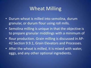 Wheat Milling
• Durum wheat is milled into semolina, durum
granular, or durum flour using roll mills.
• Semolina milling is unique in that the objective is
to prepare granular middlings with a minimum of
• flour production. Grain milling is discussed in AP-
42 Section 9.9.1, Grain Elevators and Processes.
• After the wheat is milled, it is mixed with water,
eggs, and any other optional ingredients.
 