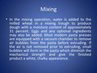 Mixing
• In the mixing operation, water is added to the
milled wheat in a mixing trough to produce
dough with a moisture content of approximately
31 percent. Eggs and any optional ingredients
may also be added. Most modern pasta presses
are equipped with a vacuum chamber to remove
air bubbles from the pasta before extruding. If
the air is not removed prior to extruding, small
bubbles will form in the pasta which diminish the
mechanical strength and give the finished
product a white, chalky appearance.
 