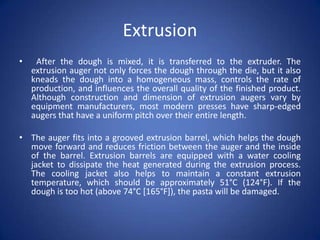 Extrusion
• After the dough is mixed, it is transferred to the extruder. The
extrusion auger not only forces the dough through the die, but it also
kneads the dough into a homogeneous mass, controls the rate of
production, and influences the overall quality of the finished product.
Although construction and dimension of extrusion augers vary by
equipment manufacturers, most modern presses have sharp-edged
augers that have a uniform pitch over their entire length.
• The auger fits into a grooved extrusion barrel, which helps the dough
move forward and reduces friction between the auger and the inside
of the barrel. Extrusion barrels are equipped with a water cooling
jacket to dissipate the heat generated during the extrusion process.
The cooling jacket also helps to maintain a constant extrusion
temperature, which should be approximately 51°C (124°F). If the
dough is too hot (above 74°C [165°F]), the pasta will be damaged.
 