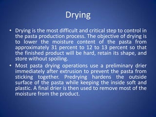 Drying
• Drying is the most difficult and critical step to control in
the pasta production process. The objective of drying is
to lower the moisture content of the pasta from
approximately 31 percent to 12 to 13 percent so that
the finished product will be hard, retain its shape, and
store without spoiling.
• Most pasta drying operations use a preliminary drier
immediately after extrusion to prevent the pasta from
sticking together. Predrying hardens the outside
surface of the pasta while keeping the inside soft and
plastic. A final drier is then used to remove most of the
moisture from the product.
 