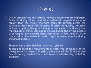 Drying
• Drying temperature and relative humidity increments are important
factors in drying. Since the outside surface of the pasta dries more
rapidly than the inside, moisture gradients develop across the
surface to the interior of the pasta. If dried too quickly, the pasta
will crack, giving the product a poor appearance and very low
mechanical strength. Cracking can occur during the drying process
or as long as several weeks after the product has left the drier. If the
pasta is dried too slowly, it tends to spoil or become moldy during
the drying process.
• Therefore, it is essential that the drying cycle be
tailored to meet the requirements of each type of product. If the
drying cycle has been successful, the pasta will be firm but also
flexible enough so that it can bend to a considerable degree before
breaking.
 