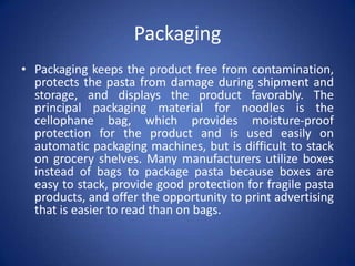 Packaging
• Packaging keeps the product free from contamination,
protects the pasta from damage during shipment and
storage, and displays the product favorably. The
principal packaging material for noodles is the
cellophane bag, which provides moisture-proof
protection for the product and is used easily on
automatic packaging machines, but is difficult to stack
on grocery shelves. Many manufacturers utilize boxes
instead of bags to package pasta because boxes are
easy to stack, provide good protection for fragile pasta
products, and offer the opportunity to print advertising
that is easier to read than on bags.
 
